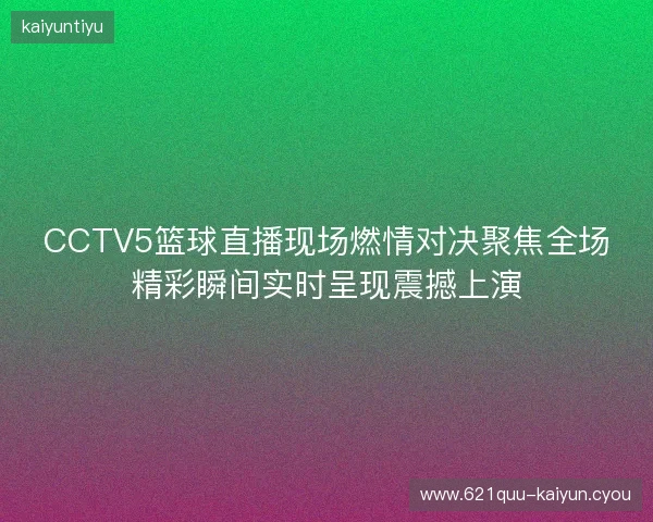 CCTV5篮球直播现场燃情对决聚焦全场精彩瞬间实时呈现震撼上演