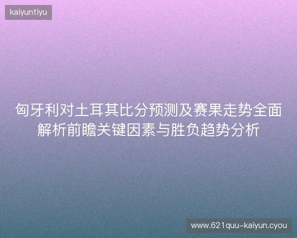 匈牙利对土耳其比分预测及赛果走势全面解析前瞻关键因素与胜负趋势分析 匈牙利对土耳其比分预测及赛果走势全面解析前瞻关键因素与胜负趋势分析