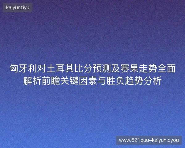 匈牙利对土耳其比分预测及赛果走势全面解析前瞻关键因素与胜负趋势分析 匈牙利对土耳其比分预测及赛果走势全面解析前瞻关键因素与胜负趋势分析