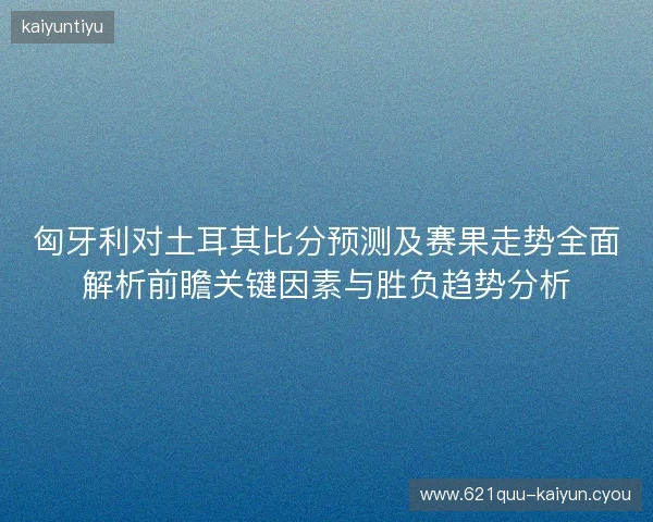 匈牙利对土耳其比分预测及赛果走势全面解析前瞻关键因素与胜负趋势分析 匈牙利对土耳其比分预测及赛果走势全面解析前瞻关键因素与胜负趋势分析
